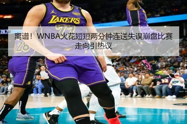 离谱！WNBA火花短短两分钟连送失误崩盘比赛走向引热议